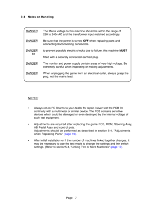 Page 12Page 7
3-4 Notes on Handling
DANGERThe Mains voltage to this machine should be within the range of 
220 to 240v AC and the transformer input matched accordingly.
DANGERBe sure that the power is turned 
OFF when replacing parts and
connecting/disconnecting connectors.
DANGERto prevent possible electric shocks due to failure, this machine  MUST
be fitted with a securely connected earthed plug.
DANGERThe monitor and power supply contain areas of very high voltage. Be 
extremely careful when inspecting or...