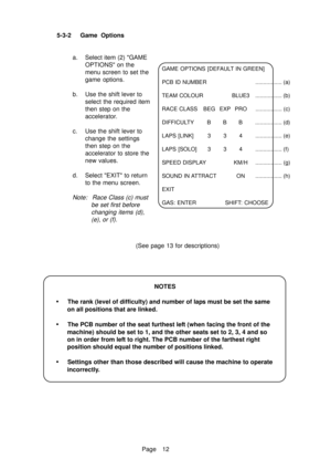 Page 17Page 12 5-3-2 Game  Options
a. Select item (2) GAME
OPTIONS on the
menu screen to set the
game options.
b. Use the shift lever to
select the required item
then step on the
accelerator.
c. Use the shift lever to
change the settings
then step on the
accelerator to store the
new values.
d. Select EXIT to return
to the menu screen.
Note:  Race Class (c) must
be set first before
changing items (d),
(e), or (f).
NOTES
•The rank (level of difficulty) and number of laps must be set the same
on all positions that...