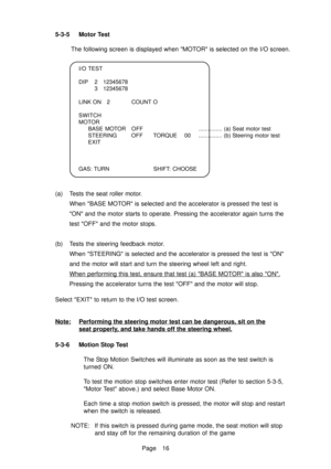 Page 21Page 16
5-3-5 Motor Test
The following screen is displayed when MOTOR is selected on the I/O screen.
I/O TEST 
DIP 2 12345678 3 12345678
LINK ON 2 COUNT O
SWITCH 
MOTOR BASE MOTOR OFF ............... (a) Seat motor test
STEERING OFF TORQUE  00 ............... (b) Steering motor test
EXIT
GAS: TURN SHIFT:  CHOOSE
(a) Tests the seat roller motor. When BASE MOTOR is selected and the accelerator is pressed the test is 
ON and the motor starts to operate. Pressing the accelerator again turns the
test OFF and...