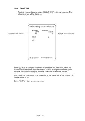 Page 23Page 18 5-3-9 Sound Test
To adjust the sound volume, select SOUND TEST in the menu screen. The
following screen will be displayed.
SOUND TEST [DEFAULT IN GREEN]
VOLUME [MAX 63]
LEFT RIGHT
(a) Left speaker volume ................. 40 40 ........ (b) Right speaker volume
SONG 40
EXIT
GAS: ENTER SHIFT: CHOOSE
Select (a) or (b) by using the shift lever, the characters will blink in red, when the
accelerator is pressed the numbers will start to blink. Moving the shift lever up will
increase the number, moving...