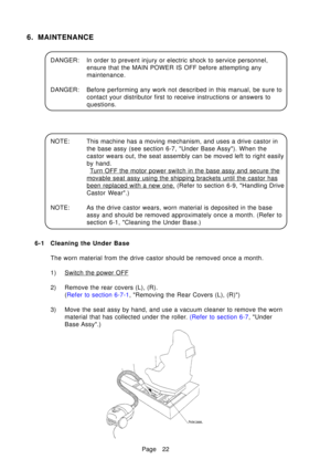 Page 27Page 22
6. MAINTENANCE
DANGER: In order to prevent injury or electric shock to service personnel,ensure that the MAIN POWER IS OFF before attempting any 
maintenance.
DANGER: Before performing any work not described in this manual, be sure to contact your distributor first to receive instructions or answers to
questions.
NOTE: This machine has a moving mechanism, and uses a drive castor in the base assy (see section 6-7, Under Base Assy). When the
castor wears out, the seat assembly can be moved left to...