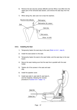Page 42Page 37
6) Remove the two security screws (M5x25) and two Whizz nuts (M5) from theupper part of the removed seat section, and remove the seat stay from the 
seat.
7) When doing this, take care not to lose the washers.
6-6-2. Installing the Seat 1) Temporarily fasten the seat s tay to the seat ( Refer to 6-6-1, step 6) .
2) Install the seat section to the seat. 
3) Temporarily fasten the seat to the seat holder, and the seat stay to the rear board.
4) Secure the seat making sure that the seat line is...