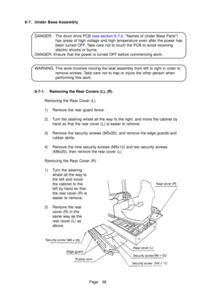 Page 43Page 38
6-7. Under Base Assembly
DANGER :The drum drive PCB  (see section 6-7-2, Names of Under Base Par ts)
has areas of high voltage and high temperature even after the power has 
been turned OFF. Take care not to touch the PCB to avoid receiving
electric shocks or burns.
DANGER: Ensure that the power is turned OFF before commencing work. 
WARNING: This work involves moving the seat assembly from left to right in order to remove screws. Take care not to trap or injure the other person when 
performing...