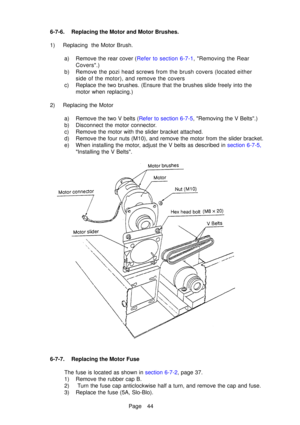 Page 49Page 44
6-7-6. Replacing the Motor and Motor Brushes. 
1) Replacing  the Motor Brush.
a) Remove the rear cover  ( Refer to section 6-7-1 , Removing the Rear
Covers.)
b) Remove the pozi head screws from the brush covers (located either side of the motor), and remove the covers
c) Replace the two brushes. (Ensure that the brushes slide freely into the\
 motor when replacing.)
2) Replacing the Motor a) Remove the two V belts ( Refer to section 6-7-5, Removing the V Bel ts.)
b) Disconnect the motor...