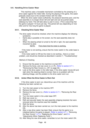 Page 51Page 46
6-9 .Handling Drive Castor  Wear
This machine uses a moveable mechanism controlled by the pressing of a
drive castor against the me tal rolle r. During the playing of the game, this castor
gradually wears due to the cons tant friction with the rolle r.
When the drive castor wears su fficientl y, the pressure becomes poo r, and the
seat assembly is no longer driven le ft and right and can be pushed easily
sideways by hand . This will  take about a year to occu r. (This is assuming that
the game is...