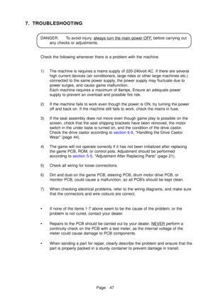 Page 52Page 47
7. TROUBLESHOOTING
DANGER: To avoid injury, always turn the main power OFF, before carrying out
any checks or adjustments.
Check the following whenever there is a problem with the machine. 
1) The machine is requires a mains supply of 220-240volt AC. If there are several high current devices (air conditioners, large rides or other large mach\
ines etc.) 
connected to the same power supply, the power supply may fluctuate due to
power surges, and cause game malfunction.
Each machine requires a...