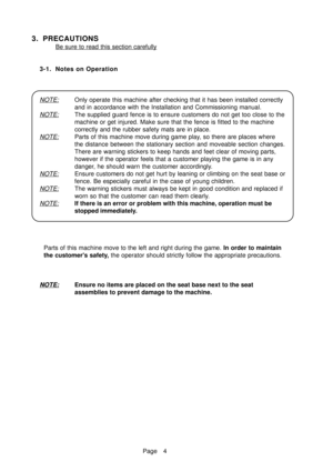 Page 9Page 4
3. PRECAUTIONS
Be sure to read this section carefully
3-1. Notes on Operation
NOTE:Only operate this machine after checking that it has been installed correctly
and in accordance with the Installation and Commissioning manual.
NOTE:The supplied guard fence is to ensure customers do not get too close to the
machine or get injured. Make sure that the fence is fitted to the machine
correctly and the rubber safety mats are in place.
NOTE:Parts of this machine move during game play, so there are places...