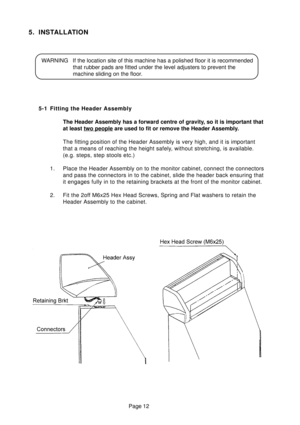 Page 11Page 12
5. INSTALLATION
WARNING If the location site of this machine has a polished floor it is recommended
that rubber pads are fitted under the level adjusters to prevent the
machine sliding on the floor.
5-1 Fitting the Header Assembly
The Header Assembly has a forward centre of gravity, so it is important that
at least 
two people are used to fit or remove the Header Assembly.
The fitting position of the Header Assembly is very high, and it is important
that a means of reaching the height safely,...
