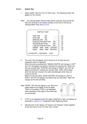 Page 19Page 20
6-3-3-1 Switch Test
1. Select Switch Test from the I/O Test menu. The following screen willappear on the monitor.
Note:- On entering Switch T est the Skis will be unlocked. Ensure that the
Skis are returned to the locked condition at the end of the test by entering Motor T est (See 6-3-3-2)
SWITCH TEST
TEST SW ON ................. (a) 
COIN SW ON ................. (b)
SERVICE SW ON ................. (c)
R SELECTION BUTTON ON ............ (d)
DECISION BUTTON ON ............ (e)
L SELECTION BUTTON...