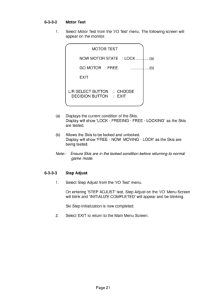 Page 20Page 21 6-3-3-2 Motor Test
1. Select Motor Test from the I/O Test menu. The following screen will
appear on the monitor.
MOTOR TEST
NOW MOTOR STATE : LOCK ............ (a)
GO MOTOR : FREE ................. (b)
EXIT
L/R SELECT BUTTON : CHOOSE
DECISION BUTTON : EXIT
(a) Displays the current condition of the Skis.
Display will show LOCK - FREEING - FREE - LOCKING as the Skis
are tested.
(b) Allows the Skis to be locked and unlocked.
Display will show FREE - NOW  MOVING - LOCK as the Skis are
being tested....