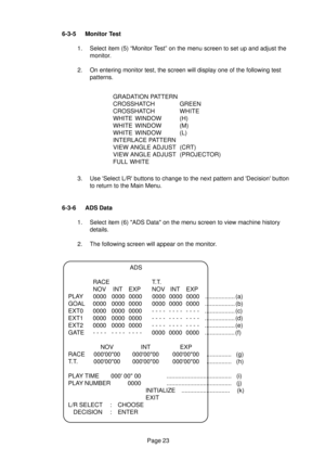 Page 22Page 23 6-3-5 Monitor Test
1. Select item (5) “Monitor Test” on the menu screen to set up and adjust the
monitor.
2. On entering monitor test, the screen will display one of the following test
patterns.
3. Use Select L/R buttons to change to the next pattern and Decision button
to return to the Main Menu.GRADATION PATTERN
CROSSHATCH GREEN
CROSSHATCHWHITE
WHITE WINDOW (H)
WHITE WINDOW (M)
WHITE WINDOW (L)
INTERLACE PATTERN
VIEW ANGLE ADJUST (CRT)
VIEW ANGLE ADJUST (PROJECTOR)
FULL WHITE
6-3-6 ADS Data
1....