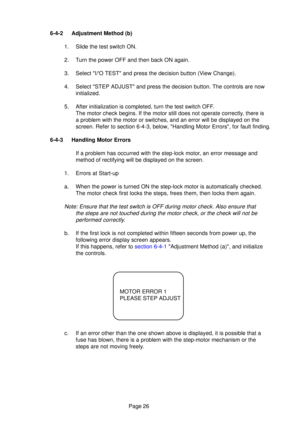 Page 25Page 26
6-4-2 Adjustment Method (b)
1. Slide the test switch ON. 
2. Turn the power OFF and then back ON again.
3. Select I/O TEST and press the decision button (View Change).
4. Select STEP ADJUST and press the decision button. The controls are now\
initialized.
5. After initialization is completed, turn the test switch OFF. The motor check begins. If the motor still does not operate correctly, there is 
a problem with the motor or switches, and an error will be displayed on \
the
screen. Refer to...