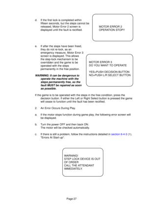 Page 26Page 27
d. If the first lock is completed withinfifteen seconds, but the steps cannot be 
released, Motor Error 2 screen is
displayed until the fault is rectified.
e. If after the steps have been freed, they do not re-lock, as an
emergency measure, Motor Error 3
screen is displayed. This allows
the step-lock mechanism to be
overridden and the game to be
operated with the steps
permanently in the free position.
WARNING: It can be dangerous to
operate the machine with thesteps permanently free, so thefault...