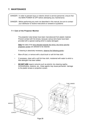 Page 27Page 28
7. MAINTENANCE
DANGER: In order to prevent injury or electric shock to service personnel, ensure that
the MAIN POWER IS OFF before attempting any maintenance.
DANGER: Before performing any work not described in this manual, be sure to contact
your distributor to receive instructions or answers to questions.
7-1 Care of the Projector Monitor
The projection tube lenses have been manufactured from plastic material.
Prevent contact with the lenses, because various lens faces have been
provided with a...
