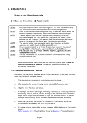 Page 5Page 6
2. PRECAUTIONS
Be sure to read this section carefully.
2-1 Notes on Operation ( Requirements)
2-2 Safety Mechanisms and Controls For safety, this machine is equipped with a locking mechanism for securing the ste\
ps 
when the machine is not being played. 
• The step locking mechanism is controlled as describe below.
a. After selecting the course, the step lock is released before game start.\
b. At game over, the steps are locked.
c. If the steps are moved left or right while they are locking or...