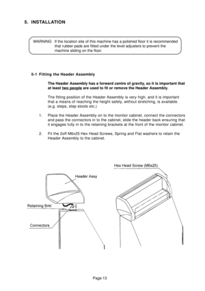 Page 11Page 13
5. INSTALLATION
WARNING If the location site of this machine has a polished floor it is recommended
that rubber pads are fitted under the level adjusters to prevent the
machine sliding on the floor.
5-1 Fitting the Header Assembly
The Header Assembly has a forward centre of gravity, so it is important that
at least 
two people are used to fit or remove the Header Assembly.
The fitting position of the Header Assembly is very high, and it is important
that a means of reaching the height safely,...