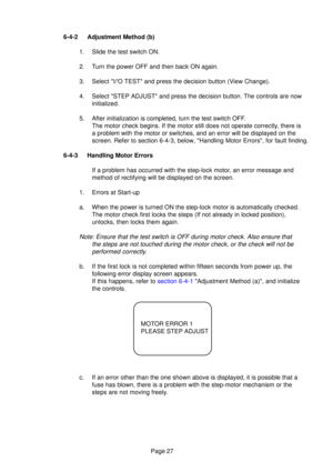 Page 25Page 27
6-4-2 Adjustment Method (b)
1. Slide the test switch ON. 
2. Turn the power OFF and then back ON again.
3. Select I/O TEST and press the decision button (View Change).
4. Select STEP ADJUST and press the decision button. The controls are now\
initialized.
5. After initialization is completed, turn the test switch OFF. The motor check begins. If the motor still does not operate correctly, there is 
a problem with the motor or switches, and an error will be displayed on \
the
screen. Refer to...