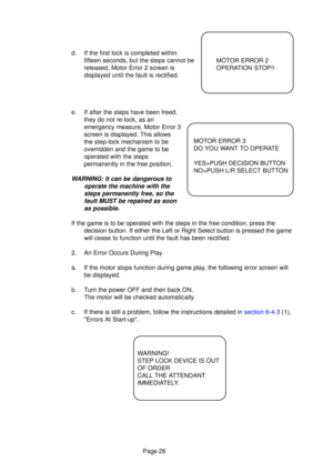 Page 26Page 28
d. If the first lock is completed withinfifteen seconds, but the steps cannot be 
released, Motor Error 2 screen is
displayed until the fault is rectified.
e. If after the steps have been freed, they do not re-lock, as an
emergency measure, Motor Error 3
screen is displayed. This allows
the step-lock mechanism to be
overridden and the game to be
operated with the steps
permanently in the free position.
WARNING: It can be dangerous to
operate the machine with thesteps permanently free, so thefault...