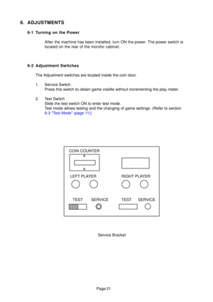 Page 20Page 21
Service Bracket
COIN COUNTER
TEST SERVICE TEST SERVICERIGHT PLAYER
LEFT PLAYER
6. ADJUSTMENTS
6-1 Turning on the Power
After the machine has been installed, turn ON the power. The power switch is 
located on the rear of the monitor cabinet.
6-2 Adjustment Switches The Adjustment switches are located inside the coin door. 
1. Service Switch. Press this switch to obtain game credits without incrementing the play m\
eter.
2. Test Switch Slide the test switch ON to enter test mode. 
Test mode allows...