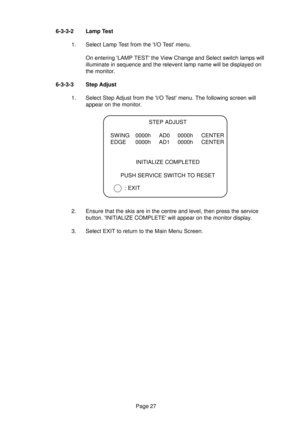Page 26Page 27 6-3-3-2 Lamp Test
1. Select Lamp Test from the I/O Test menu.
On entering LAMP TEST the View Change and Select switch lamps will
illuminate in sequence and the relevent lamp name will be displayed on
the monitor.
6-3-3-3 Step Adjust
1. Select Step Adjust from the I/O Test menu. The following screen will
appear on the monitor.
2. Ensure that the skis are in the centre and level, then press the service
button. INITIALIZE COMPLETE will appear on the monitor display.
3. Select EXIT to return to the...
