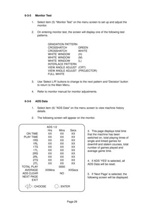 Page 28Page 29 6-3-5 Monitor Test
1. Select item (5) “Monitor Test” on the menu screen to set up and adjust the
monitor.
2. On entering monitor test, the screen will display one of the following test
patterns.
3. Use Select L/R buttons to change to the next pattern and Decision button
to return to the Main Menu.
4. Refer to monitor manual for monitor adjustments.GRADATION PATTERN
CROSSHATCH GREEN
CROSSHATCHWHITE
WHITE WINDOW (H)
WHITE WINDOW (M)
WHITE WINDOW (L)
INTERLACE PATTERN
VIEW ANGLE ADJUST (CRT)
VIEW...