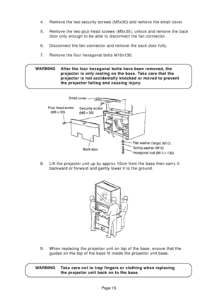 Page 12Page 15
WARNING After the four hexagonal bolts have been removed, the
projector is only resting on the base. Take care that the
projector is not accidentally knocked or moved to prevent
the projector falling and causing injury. 4. Remove the two security screws (M5x30) and remove the small cover.
5. Remove the two pozi head screws (M5x30), unlock and remove the back
door only enough to be able to disconnect the fan connector.
6. Disconnect the fan connector and remove the back door fully.
7. Remove the...