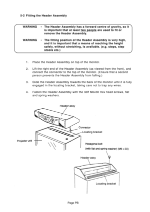 Page 13Page PB 5-2 Fitting the Header Assembly
1. Place the Header Assembly on top of the monitor.
2. Lift the right end of the Header Assembly (as viewed from the front), and
connect the connector to the top of the monitor. (Ensure that a second
person prevents the Header Assembly from falling.)
3. Slide the Header Assembly towards the back of the monitor until it is fully
engaged in the locating bracket, taking care not to trap any wires.
4. Fasten the Header Assembly with the 3off M6x30 Hex head screws,...