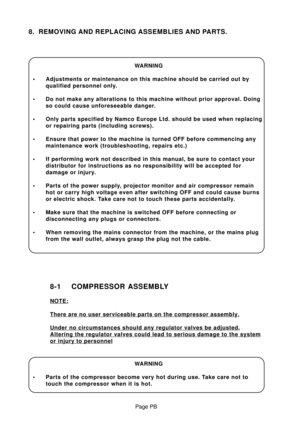 Page 29Page PB
8. REMOVING AND REPLACING ASSEMBLIES AND PARTS.
WARNING
• Adjustments or maintenance on this machine should be carried out by
qualified personnel only.
• Do not make any alterations to this machine without prior approval. Doing
so could cause unforeseeable danger.
• Only parts specified by Namco Europe Ltd. should be used when replacing
or repairing parts (including screws).
• Ensure that power to the machine is turned OFF before commencing any
maintenance work (troubleshooting, repairs etc.)
•...