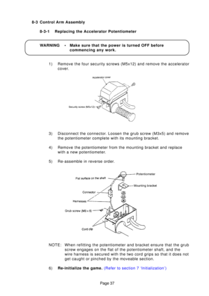 Page 34Page 37
8-3 Control Arm Assembly
8-3-1 Replacing the Accelerator Potentiometer 
WARNING • Make sure that the power is turned OFF before commencing any work.
1) Remove the four security screws (M5x12) and remove the accelerator cover.
3) Disconnect the connector. Loosen the grub screw (M3x5) and remove the potentiometer complete with its mounting bracket.
4) Remove the potentiometer from the mounting bracket and replace with a new potentiometer.
5) Re-assemble in reverse order. 
NOTE: When refitting the...