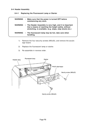 Page 37Page PB 8-4 Header Assembly
8-4-1 Replacing the Fluorescent Lamp or Starter
WARNING • Make sure that the power is turned OFF before
commencing any work.
WARNING • The Header Assembly is very high, and it is important
that a means of reaching the height safely, without
stretching, is available. (e.g. steps, step stools etc.)
WARNING • The fluorescent lamp may be hot, take care when
handling.
1) Remove the four security screws (M5x20), and remove the acrylic
sign board.
2) Replace the fluorescent lamp or...