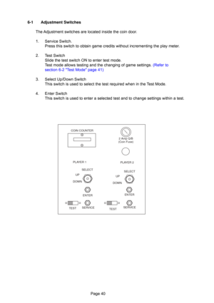 Page 40Page 40
6-1 Adjustment Switches
The Adjustment switches are located inside the coin door.
1. Service Switch. Press this switch to obtain game credits without incrementing the play meter.
2. Test Switch Slide the test switch ON to enter test mode.
Test mode allows testing and the changing of game settings. (Refer to
section 6-2 Test Mode page 41)
3. Select Up/Down Switch This switch is used to select the test required when in the Test Mode.
4. Enter Switch This switch is used to enter a selected test and...