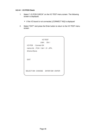 Page 46Page 46 6-2-4-1 I/O PCB Check
1. Select “I /O PCB CHECK” on the I/O TEST menu screen. The following
screen is displayed.
*   If the I/O board is not connected, [CONNECT NG] is displayed
2. Select “EXIT” and press the Enter button to return to the I/O TEST menu
screen.
   I/O TEST
    LINK :    ON 1
  I/O PCB   :  Connect OK
  namco ltd.  ; FCA-1 ;Ver1 . 01 ; JPN ,
 2Coins 2Guns
 EXIT
SELECT SW : CHOOSE  ENTER SW : ENTER 