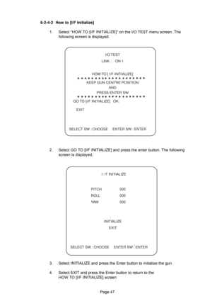 Page 47Page 47
   I/O TEST
    LINK :    ON 1
    HOW TO [ I/F INITIALIZE]
    KEEP GUN CENTRE POSITION
   AND
    PRESS ENTER SW
  GO TO [I/F INITIALIZE]   OK:
     EXIT
SELECT SW : CHOOSE  ENTER SW : ENTER
6-2-4-2 How to [I/F Initialize]
1. Select “HOW TO [I/F INITIALIZE]” on the I/O TEST menu screen. The
following screen is displayed.
2. Select GO TO [I/F INITIALIZE] and press the enter button. The following
screen is displayed.
3. Select INITIALIZE and press the Enter button to initialize the gun.
4. Select...