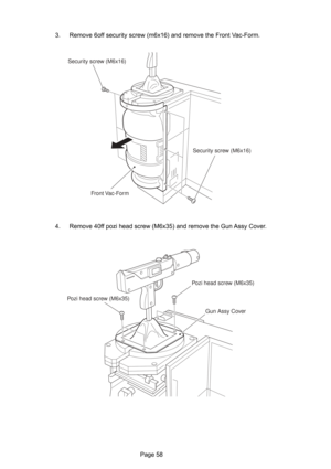 Page 58Page 58 3. Remove 6off security screw (m6x16) and remove the Front Vac-Form.
4. Remove 40ff pozi head screw (M6x35) and remove the Gun Assy Cover.
Security screw (M6x16)
Security screw (M6x16)
Front Vac-Form
Pozi head screw (M6x35)Pozi head screw (M6x35)
Gun Assy Cover 