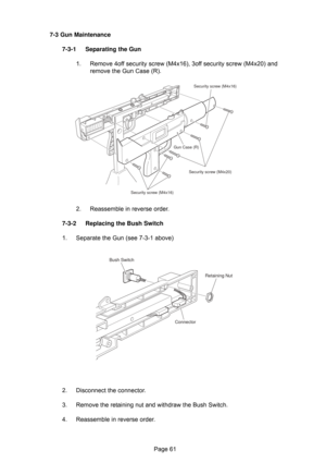 Page 61Page 61 7-3 Gun Maintenance
7-3-1 Separating the Gun
1. Remove 4off security screw (M4x16), 3off security screw (M4x20) and
remove the Gun Case (R).
2. Reassemble in reverse order.
7-3-2 Replacing the Bush Switch
1. Separate the Gun (see 7-3-1 above)
2. Disconnect the connector.
3. Remove the retaining nut and withdraw the Bush Switch.
4. Reassemble in reverse order.
Security screw (M4x16)
Security screw (M4x20)
Security screw (M4x16)Gun Case (R)
Bush Switch
Retaining Nut
Connector 