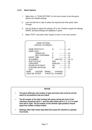 Page 16Page 17 6-3-2 Game Options
1. Select item (1) COIN OPTIONS on the menu screen to set the game
options and related settings.
2. Lean the bike left or right to select the required item then press View
Change.
3. Use the Brake to adjust the settings UP or the Throttle to adjust the settings
DOWN, standard settings are displayed in green.
4. Select EXIT and press View Cange to return to the menu screen.
GAME OPTIONS
[ DEFAULT IN GREEN ]
GAME DIFFICULTY B --------------- (a)
GAME LAPS
GREEN HILL 3...
