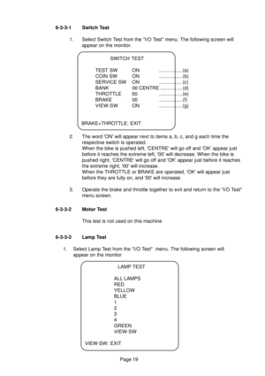 Page 18Page 19 6-3-3-1 Switch Test
1. Select Switch Test from the I/O Test menu. The following screen will
appear on the monitor.
LAMP TEST
ALL LAMPS
RED
YELLOW
BLUE
1
2
3
4
GREEN
VIEW-SW
VIEW-SW: EXIT
SWITCH TEST
TEST SW ON ................. (a)
COIN SW ON ................. (b)
SERVICE SW ON ................. (c)
BANK 00 CENTRE ................ (d)
THROTTLE 00 ................. (e)
BRAKE 00 ................. (f)
VIEW-SW ON................. (g)
BRAKE+THROTTLE: EXIT
2. The word ON will appear next to items a, b,...