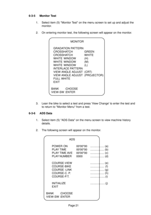 Page 20Page 21 6-3-5 Monitor Test
1. Select item (5) Monitor Test on the menu screen to set up and adjust the
monitor.
2. On entering monitor test, the following screen will appear on the monitor.
3. Lean the bike to select a test and press View Change to enter the test and
to return to Monitor Menu from a test.
6-3-6 ADS Data
1. Select item (5) ADS Data on the menu screen to view machine history
details.
2. The following screen will appear on the monitor.
ADS
POWER ON 000000 .................. (a)
PLAY TIME...