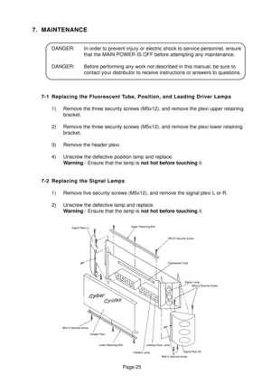 Page 24Page 25
7. MAINTENANCE
DANGER: In order to prevent injury or electric shock to service personnel, ensure
that the MAIN POWER IS OFF before attempting any maintenance.
DANGER: Before performing any work not described in this manual, be sure to
contact your distributor to receive instructions or answers to questions.
7-1 Replacing the Fluorescent Tube, Position, and Leading Driver Lamps
1) Remove the three security screws (M5x12), and remove the plexi upper retaining
bracket.
2) Remove the three security...