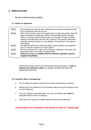 Page 5Page 6
3. PRECAUTIONS
Be sure to read this section carefully.
3-1 Notes on Operation
NOTE:Only operate this machine after checking that it has been installed corr\
ectly 
and in accordance with the manual.
NOTE:Parts of this machine move during game play, so there are places where the 
distance between the stationary section and moveable section changes.
There is a warning sticker that the player must be able to reach the gre\
y
matting of the bike base with their feet, however if the operator feels \...