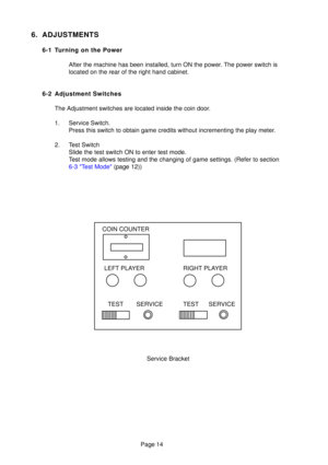 Page 13Page 14
6. ADJUSTMENTS
6-1 Turning on the PowerAfter the machine has been installed, turn ON the power. The power switch is 
located on the rear of the right hand cabinet.
6-2 Adjustment Switches The Adjustment switches are located inside the coin door. 
1. Service Switch. Press this switch to obtain game credits without incrementing the play m\
eter.
2. Test Switch Slide the test switch ON to enter test mode. 
Test mode allows testing and the changing of game settings. (Refer to se\
ction
6-3 Test Mode...