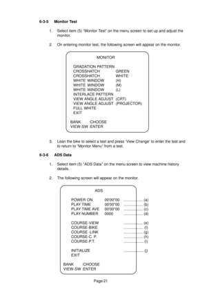 Page 20Page 21 6-3-5 Monitor Test
1. Select item (5) “Monitor Test” on the menu screen to set up and adjust the
monitor.
2. On entering monitor test, the following screen will appear on the monitor.
3. Lean the bike to select a test and press ‘View Change’ to enter the test and
to return to “Monitor Menu” from a test.
6-3-6 ADS Data
1. Select item (5) ADS Data on the menu screen to view machine history
details.
2. The following screen will appear on the monitor.
ADS
POWER ON 000000 .................. (a)
PLAY...