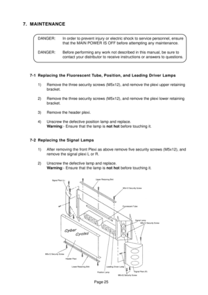 Page 24Page 25
7. MAINTENANCE
DANGER: In order to prevent injury or electric shock to service personnel, ensure
that the MAIN POWER IS OFF before attempting any maintenance.
DANGER: Before performing any work not described in this manual, be sure to
contact your distributor to receive instructions or answers to questions.
7-1 Replacing the Fluorescent Tube, Position, and Leading Driver Lamps
1) Remove the three security screws (M5x12), and remove the plexi upper retaining
bracket.
2) Remove the three security...