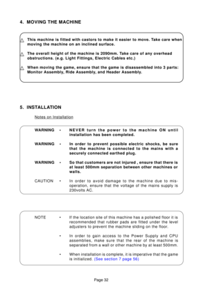 Page 30Page 32
4. MOVING THE MACHINE
This machine is fitted with castors to make it easier to move. Take care when 
moving the machine on an inclined surface.
The overall height of the machine is 2090mm. Take care of any overhead 
obstructions. (e.g. Light Fittings, Electric Cables etc.)
When moving the game, ensure that the game is disassembled into 3 parts:\
 
Monitor Assembly, Ride Assembly, and Header Assembly.
WARNING •NEVER turn the power to the machine ON until 
installation has been completed.
WARNING •...