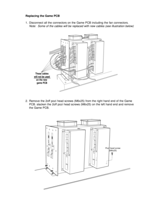 Page 11Replacing the Game PCB
1. Disconnect all the connectors on the Game PCB including the fan connectors.
Note:  Some of the cables will be replaced with new cables (see illustration below)
2. Remove the 2off pozi head screws (M6x25) from the right hand end of the Game
PCB. slacken the 2off pozi head screws (M6x25) on the left hand end and remove
the Game PCB.
These cables
will not be used
on the new 
game PCB
Pozi head screw
(M6x25) 