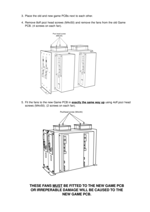 Page 123. Place the old and new game PCBs next to each other.
4. Remove 8off pozi head screws (M4x50) and remove the fans from the old Game
PCB. (4 screws on each fan).
5. Fit the fans to the new Game PCB in 
exactly the same way up using 4off pozi head
screws (M4x50). (2 screws on each fan).
THESE FANS MUST BE FITTED TO THE NEW GAME PCB
OR IRREPERABLE DAMAGE WILL BE CAUSED TO THE
NEW GAME PCB.
Pozi head screw
(M6x25)
Pozihead screw (M4x50) 