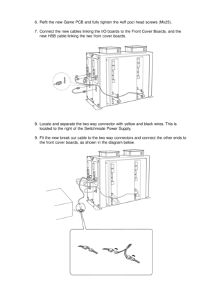 Page 136. Refit the new Game PCB and fully tighten the 4off pozi head screws (Mx25).
7. Connect the new cables linking the I/O boards to the Front Cover Boards, and the
new HSB cable linking the two front cover boards.
8. Locate and separate the two way connector with yellow and black wires. This is
located to the right of the Switchmode Power Supply.
9. Fit the new break out cable to the two way connectors and connect the other ends to
the front cover boards, as shown in the diagram below. 