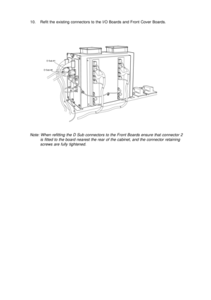 Page 1410. Refit the existing connectors to the I/O Boards and Front Cover Boards.
Note: When refitting the D Sub connectors to the Front Boards ensure that connector 2
is fitted to the board nearest the rear of the cabinet, and the connector retaining
screws are fully tightened.
D Sub #1
D Sub #2 