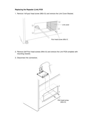 Page 15Replacing the Repeater (Link) PCB
1. Remove 1off pozi head screw (M5x12) and remove the Link Cover Bracket.
2. Remove 2off Pozi head screws (M4x12) and remove the Link PCB complete with
mounting bracket.
3. Disconnect the connectors.
Link cover
Pozi head screw (M5x12
Pozi head screw
(M4x12) 