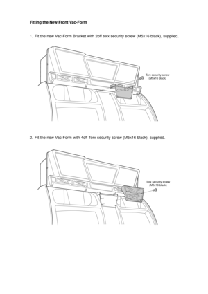 Page 10Fitting the New Front Vac-Form
1. Fit the new Vac-Form Bracket with 2off torx security screw (M5x16 black), supplied.
2. Fit the new Vac-Form with 4off Torx security screw (M5x16 black), supplied.
Torx security screw
(M5x16 black)
Torx security screw
(M5x16 black) 